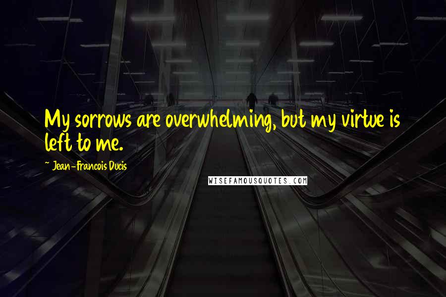 Jean-Francois Ducis Quotes: My sorrows are overwhelming, but my virtue is left to me.