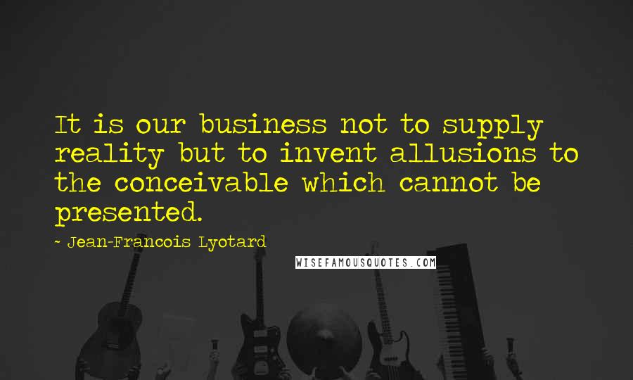 Jean-Francois Lyotard Quotes: It is our business not to supply reality but to invent allusions to the conceivable which cannot be presented.