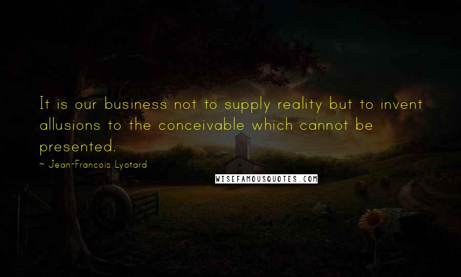 Jean-Francois Lyotard Quotes: It is our business not to supply reality but to invent allusions to the conceivable which cannot be presented.