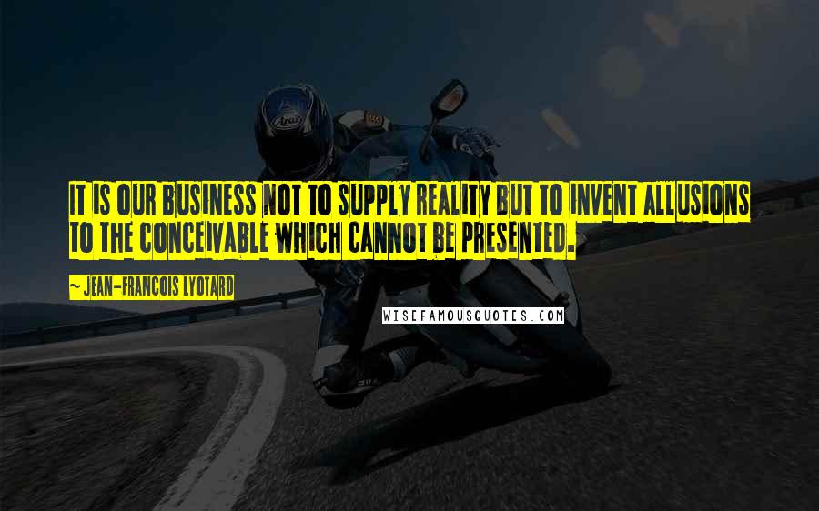 Jean-Francois Lyotard Quotes: It is our business not to supply reality but to invent allusions to the conceivable which cannot be presented.