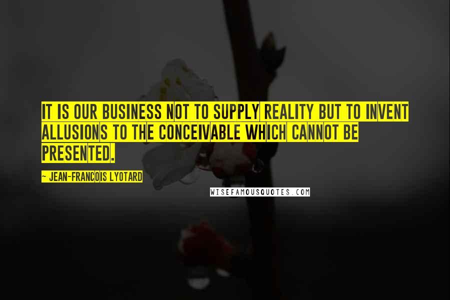 Jean-Francois Lyotard Quotes: It is our business not to supply reality but to invent allusions to the conceivable which cannot be presented.