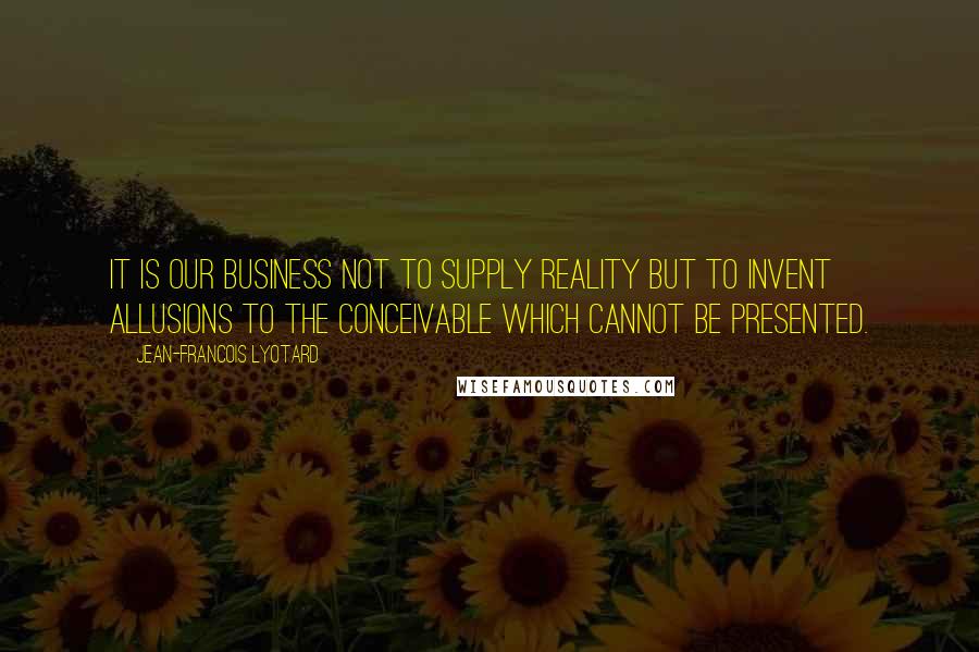 Jean-Francois Lyotard Quotes: It is our business not to supply reality but to invent allusions to the conceivable which cannot be presented.