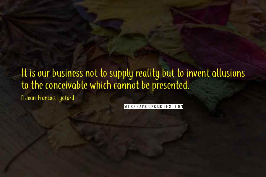 Jean-Francois Lyotard Quotes: It is our business not to supply reality but to invent allusions to the conceivable which cannot be presented.