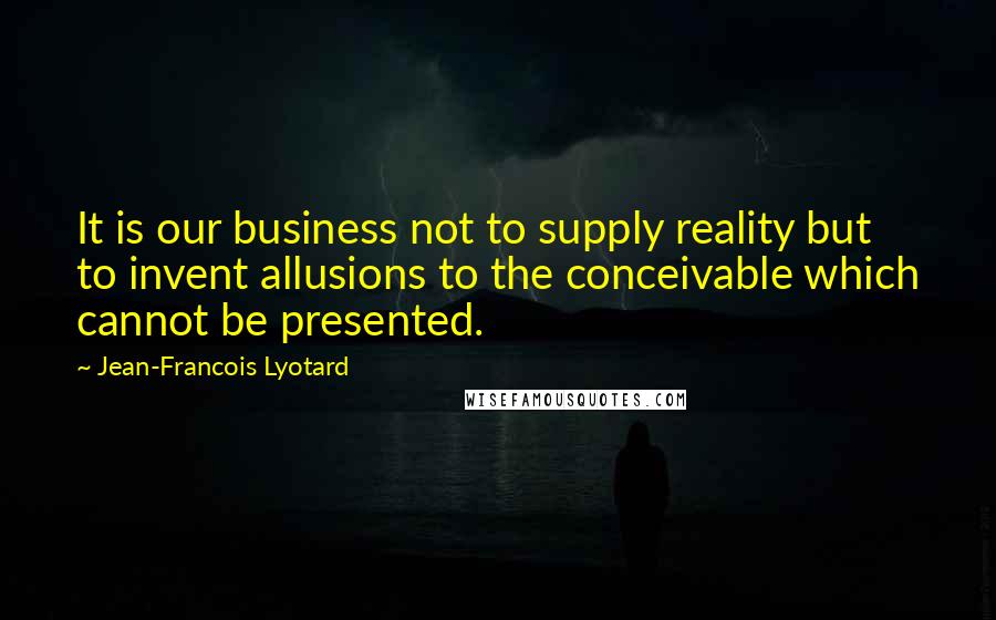 Jean-Francois Lyotard Quotes: It is our business not to supply reality but to invent allusions to the conceivable which cannot be presented.