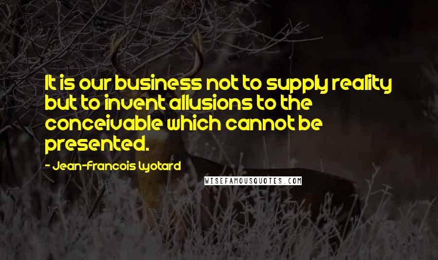 Jean-Francois Lyotard Quotes: It is our business not to supply reality but to invent allusions to the conceivable which cannot be presented.