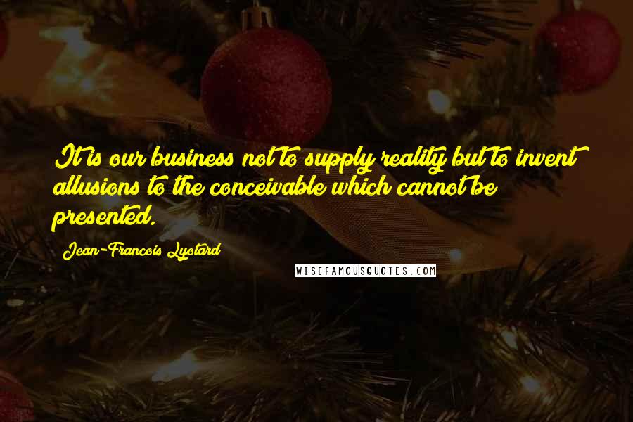 Jean-Francois Lyotard Quotes: It is our business not to supply reality but to invent allusions to the conceivable which cannot be presented.