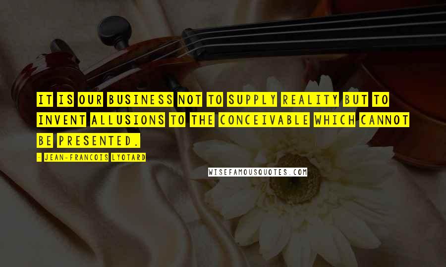 Jean-Francois Lyotard Quotes: It is our business not to supply reality but to invent allusions to the conceivable which cannot be presented.