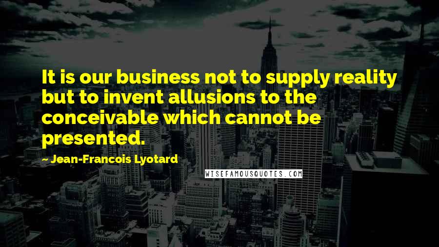Jean-Francois Lyotard Quotes: It is our business not to supply reality but to invent allusions to the conceivable which cannot be presented.