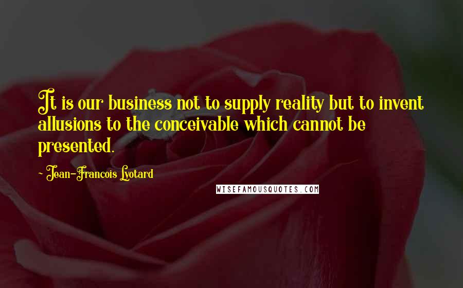 Jean-Francois Lyotard Quotes: It is our business not to supply reality but to invent allusions to the conceivable which cannot be presented.