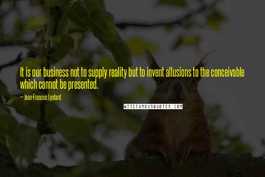 Jean-Francois Lyotard Quotes: It is our business not to supply reality but to invent allusions to the conceivable which cannot be presented.