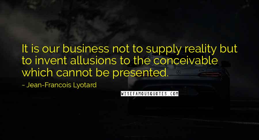Jean-Francois Lyotard Quotes: It is our business not to supply reality but to invent allusions to the conceivable which cannot be presented.
