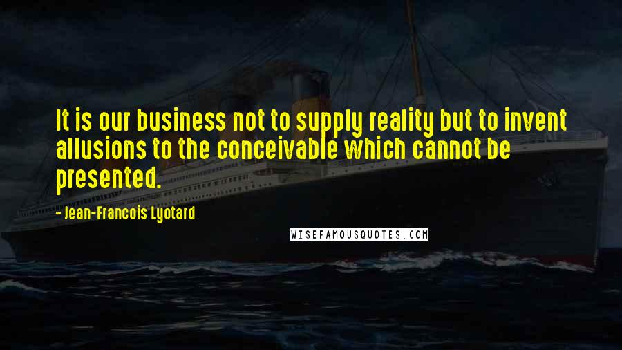 Jean-Francois Lyotard Quotes: It is our business not to supply reality but to invent allusions to the conceivable which cannot be presented.