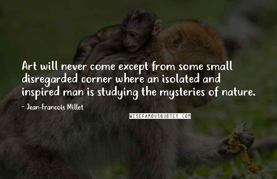 Jean-Francois Millet Quotes: Art will never come except from some small disregarded corner where an isolated and inspired man is studying the mysteries of nature.