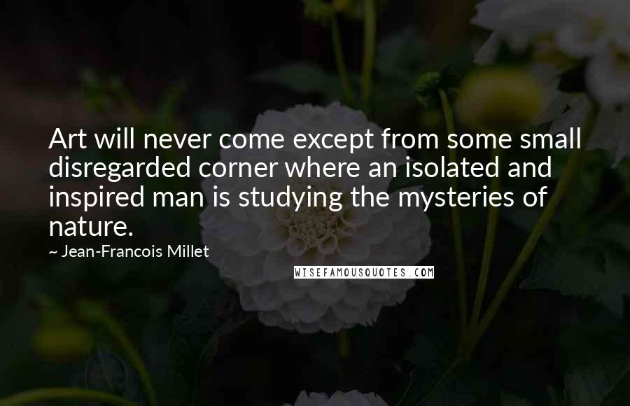 Jean-Francois Millet Quotes: Art will never come except from some small disregarded corner where an isolated and inspired man is studying the mysteries of nature.