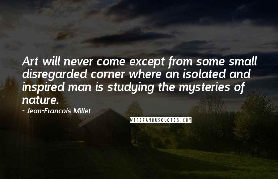 Jean-Francois Millet Quotes: Art will never come except from some small disregarded corner where an isolated and inspired man is studying the mysteries of nature.