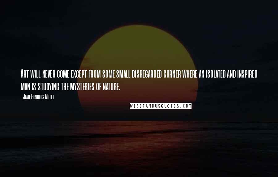 Jean-Francois Millet Quotes: Art will never come except from some small disregarded corner where an isolated and inspired man is studying the mysteries of nature.