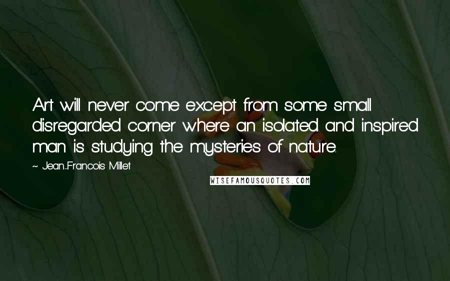 Jean-Francois Millet Quotes: Art will never come except from some small disregarded corner where an isolated and inspired man is studying the mysteries of nature.