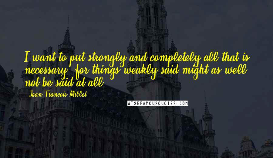 Jean-Francois Millet Quotes: I want to put strongly and completely all that is necessary, for things weakly said might as well not be said at all.