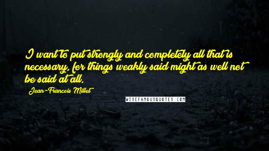 Jean-Francois Millet Quotes: I want to put strongly and completely all that is necessary, for things weakly said might as well not be said at all.