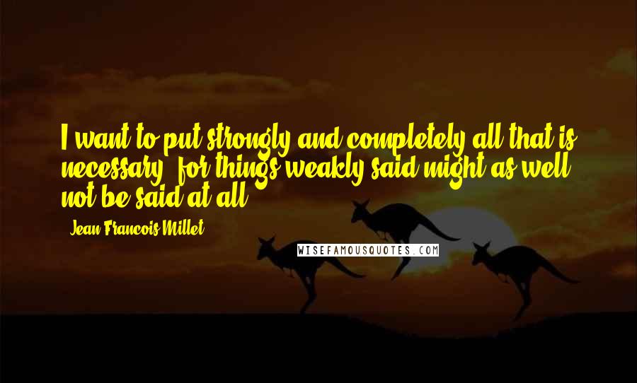 Jean-Francois Millet Quotes: I want to put strongly and completely all that is necessary, for things weakly said might as well not be said at all.