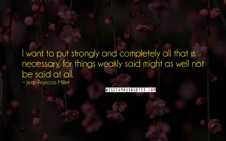Jean-Francois Millet Quotes: I want to put strongly and completely all that is necessary, for things weakly said might as well not be said at all.