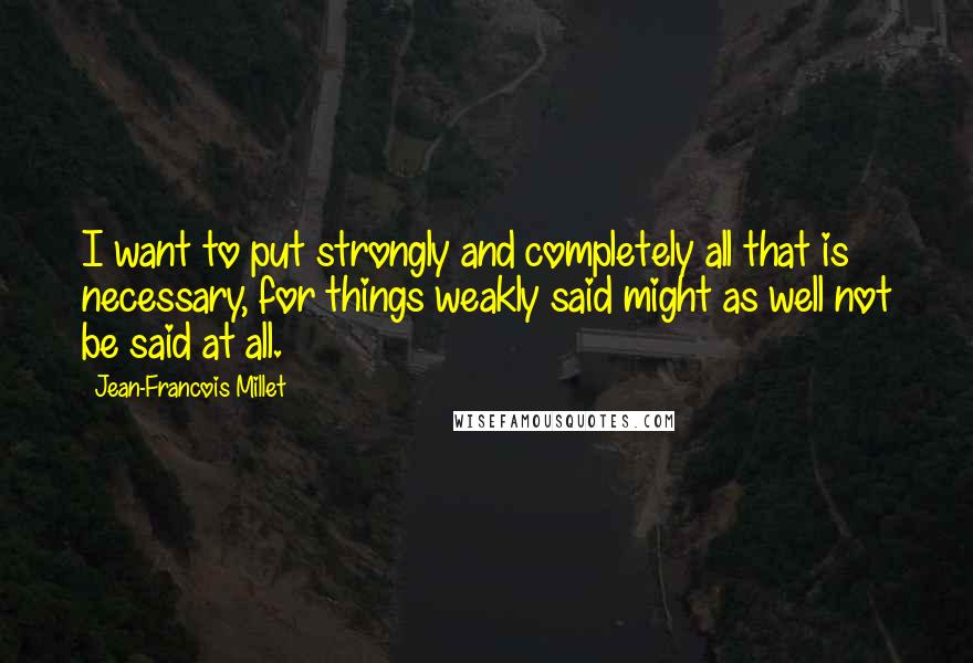 Jean-Francois Millet Quotes: I want to put strongly and completely all that is necessary, for things weakly said might as well not be said at all.