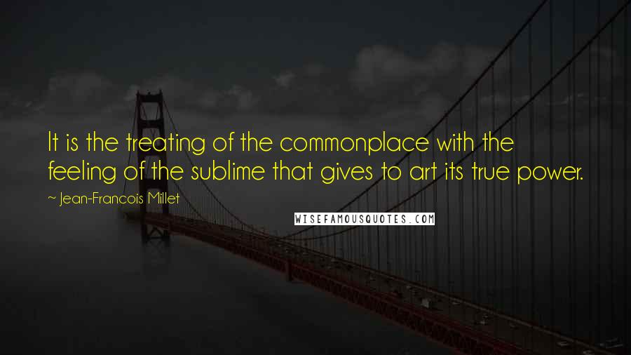 Jean-Francois Millet Quotes: It is the treating of the commonplace with the feeling of the sublime that gives to art its true power.