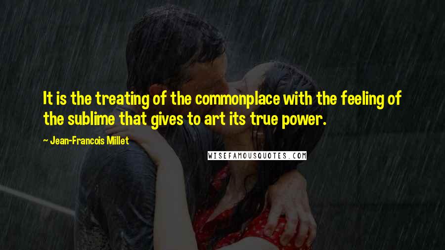 Jean-Francois Millet Quotes: It is the treating of the commonplace with the feeling of the sublime that gives to art its true power.