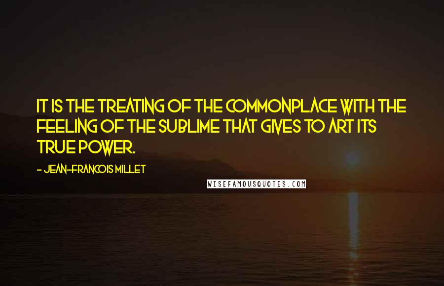 Jean-Francois Millet Quotes: It is the treating of the commonplace with the feeling of the sublime that gives to art its true power.