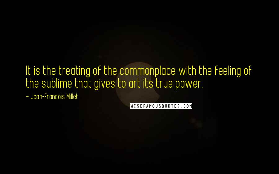 Jean-Francois Millet Quotes: It is the treating of the commonplace with the feeling of the sublime that gives to art its true power.