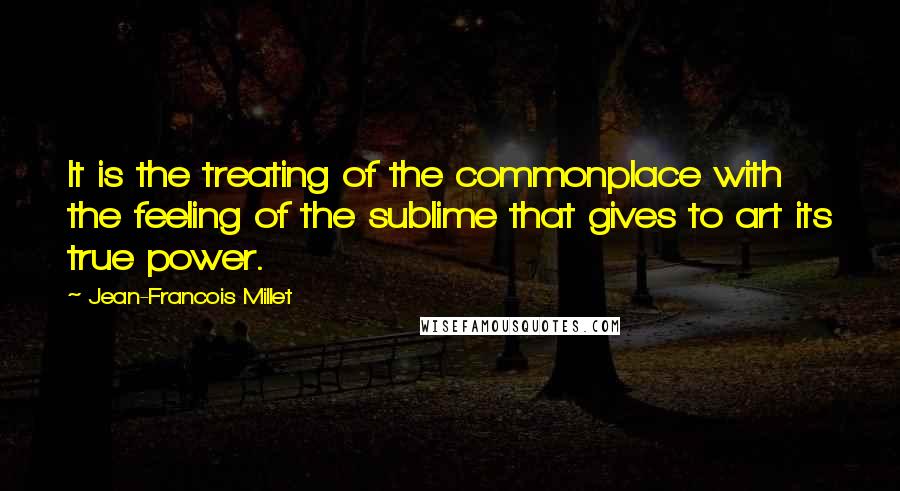 Jean-Francois Millet Quotes: It is the treating of the commonplace with the feeling of the sublime that gives to art its true power.