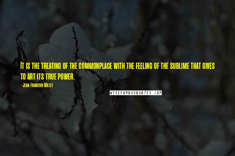 Jean-Francois Millet Quotes: It is the treating of the commonplace with the feeling of the sublime that gives to art its true power.