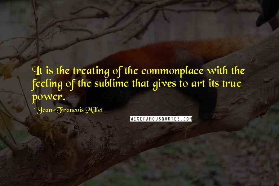 Jean-Francois Millet Quotes: It is the treating of the commonplace with the feeling of the sublime that gives to art its true power.