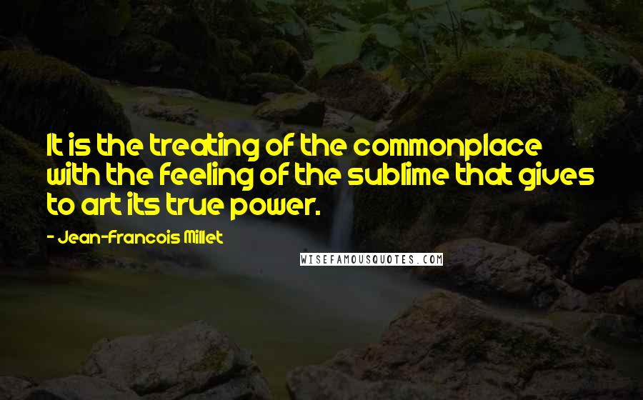 Jean-Francois Millet Quotes: It is the treating of the commonplace with the feeling of the sublime that gives to art its true power.