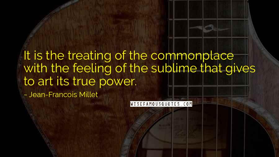 Jean-Francois Millet Quotes: It is the treating of the commonplace with the feeling of the sublime that gives to art its true power.