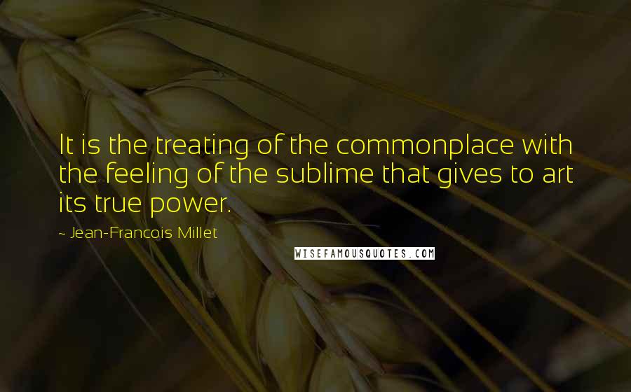 Jean-Francois Millet Quotes: It is the treating of the commonplace with the feeling of the sublime that gives to art its true power.