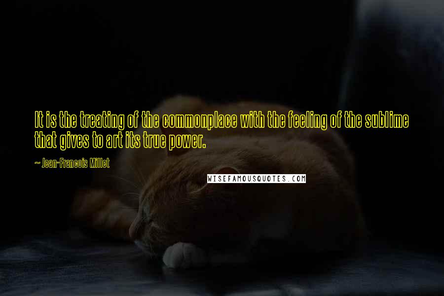 Jean-Francois Millet Quotes: It is the treating of the commonplace with the feeling of the sublime that gives to art its true power.