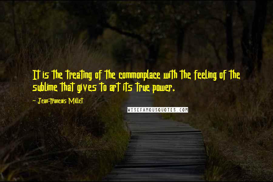 Jean-Francois Millet Quotes: It is the treating of the commonplace with the feeling of the sublime that gives to art its true power.