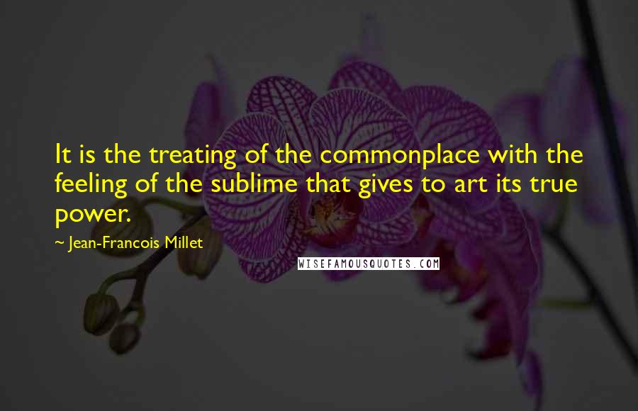 Jean-Francois Millet Quotes: It is the treating of the commonplace with the feeling of the sublime that gives to art its true power.