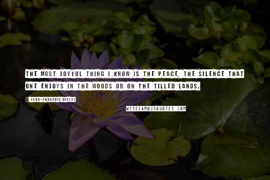 Jean-Francois Millet Quotes: The most joyful thing I know is the peace, the silence that one enjoys in the woods or on the tilled lands.