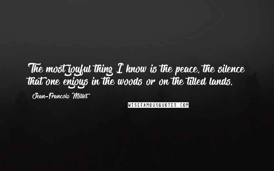 Jean-Francois Millet Quotes: The most joyful thing I know is the peace, the silence that one enjoys in the woods or on the tilled lands.