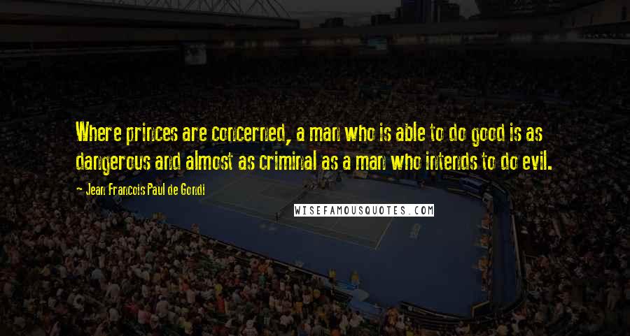 Jean Francois Paul De Gondi Quotes: Where princes are concerned, a man who is able to do good is as dangerous and almost as criminal as a man who intends to do evil.