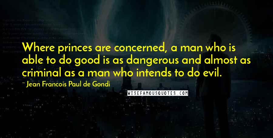 Jean Francois Paul De Gondi Quotes: Where princes are concerned, a man who is able to do good is as dangerous and almost as criminal as a man who intends to do evil.