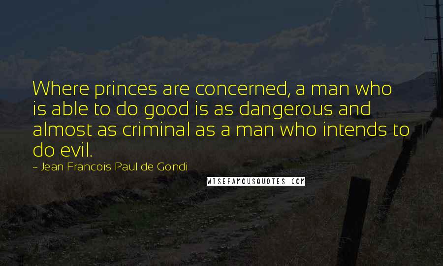 Jean Francois Paul De Gondi Quotes: Where princes are concerned, a man who is able to do good is as dangerous and almost as criminal as a man who intends to do evil.