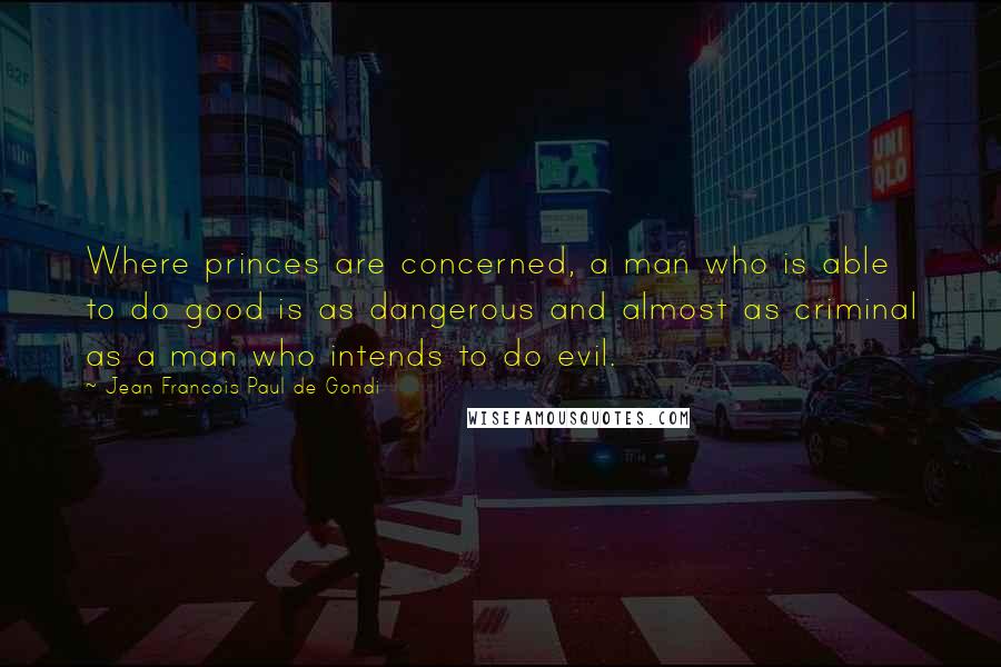 Jean Francois Paul De Gondi Quotes: Where princes are concerned, a man who is able to do good is as dangerous and almost as criminal as a man who intends to do evil.