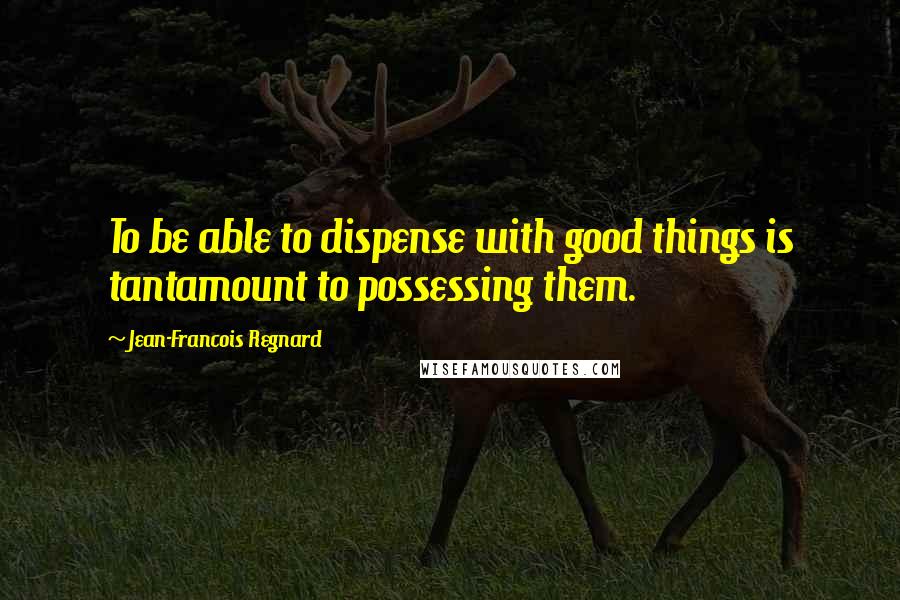 Jean-Francois Regnard Quotes: To be able to dispense with good things is tantamount to possessing them.