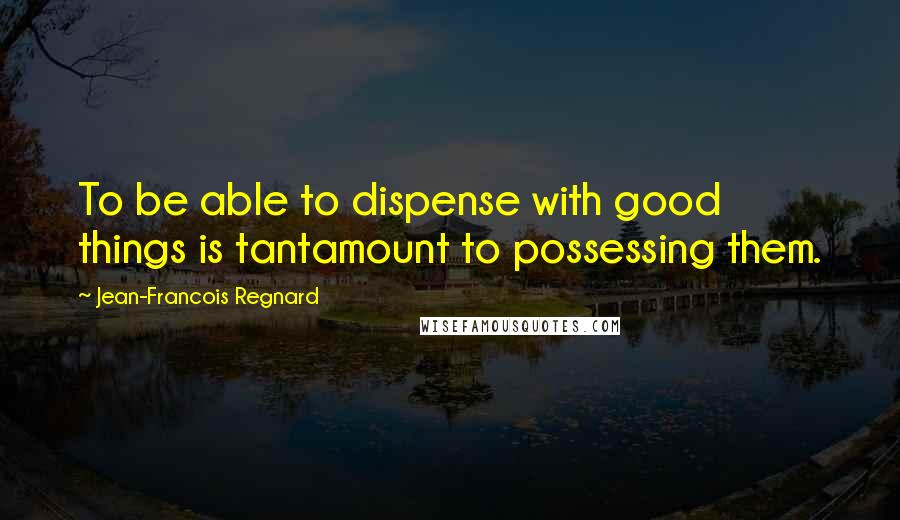 Jean-Francois Regnard Quotes: To be able to dispense with good things is tantamount to possessing them.