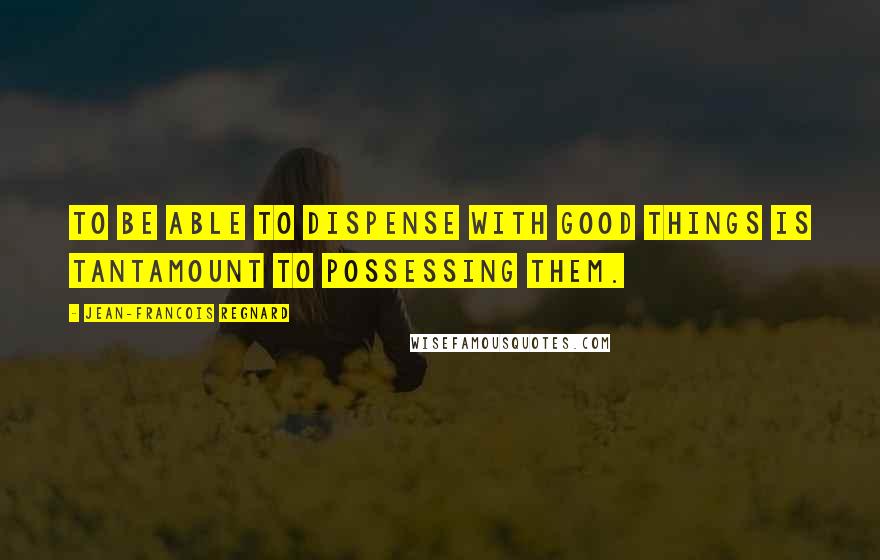 Jean-Francois Regnard Quotes: To be able to dispense with good things is tantamount to possessing them.
