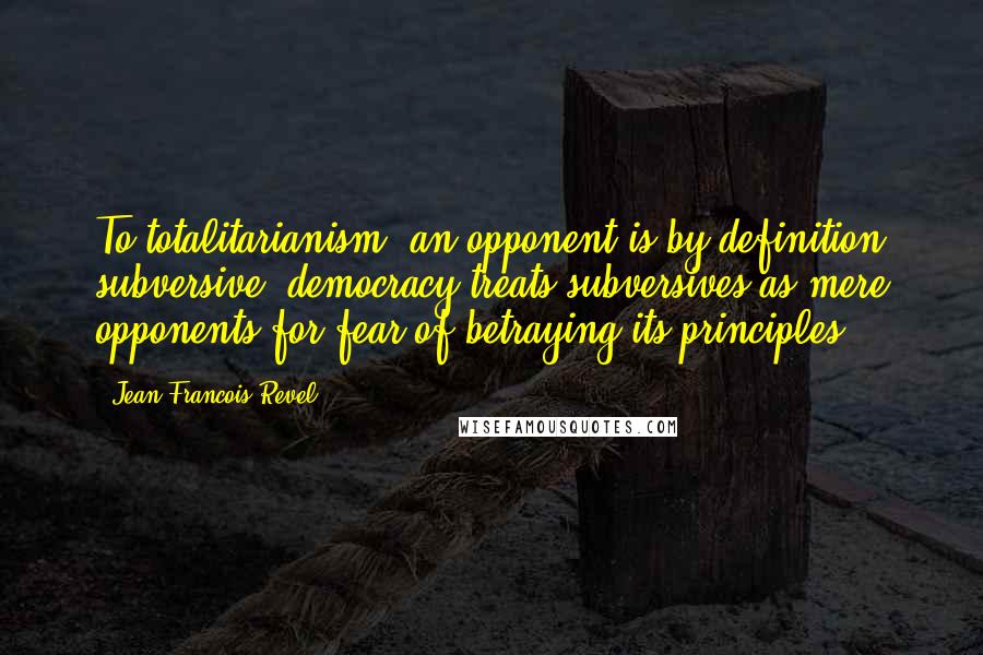 Jean Francois Revel Quotes: To totalitarianism, an opponent is by definition subversive; democracy treats subversives as mere opponents for fear of betraying its principles.