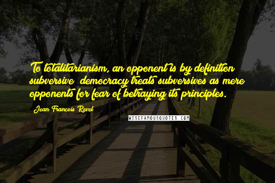 Jean Francois Revel Quotes: To totalitarianism, an opponent is by definition subversive; democracy treats subversives as mere opponents for fear of betraying its principles.